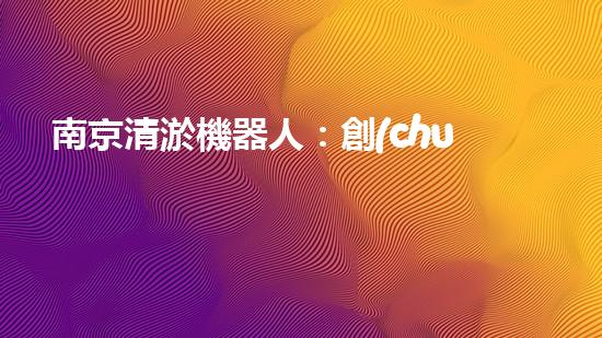 南京清淤機器人：創(chuàng)新科技助力城市水道，解決淤泥難題！